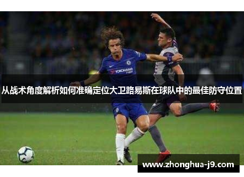 从战术角度解析如何准确定位大卫路易斯在球队中的最佳防守位置