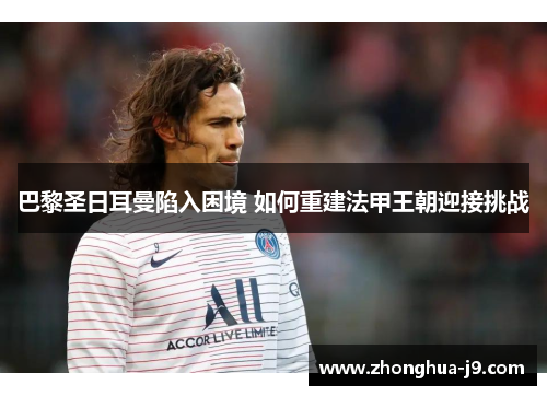 巴黎圣日耳曼陷入困境 如何重建法甲王朝迎接挑战