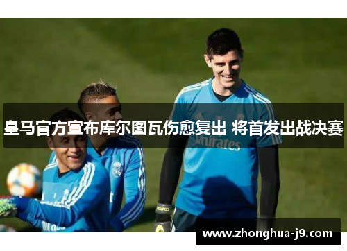 皇马官方宣布库尔图瓦伤愈复出 将首发出战决赛 皇马官方宣布库尔图瓦伤愈复出 将首发出战决赛
