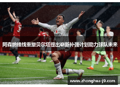 阿森纳锋线重塑贝尔塔提出崭新补强计划助力球队未来 阿森纳锋线重塑贝尔塔提出崭新补强计划助力球队未来
