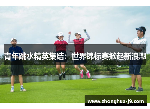 青年跳水精英集结:世界锦标赛掀起新浪潮 青年跳水精英集结:世界锦标赛掀起新浪潮