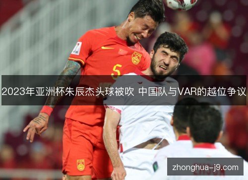 2023年亚洲杯朱辰杰头球被吹 中国队与VAR的越位争议 2023年亚洲杯朱辰杰头球被吹 中国队与VAR的越位争议